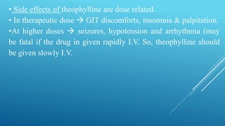 • Side effects of theophylline are dose related.
• In therapeutic dose  GIT discomforts, insomnia & palpitation.
•At higher doses  seizures, hypotension and arrhythmia (may
be fatal if the drug in given rapidly I.V. So, theophylline should
be given slowly I.V.
 