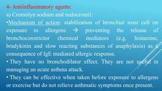 4- Antiinflammatory agents:
a) Cromolyn sodium and nedocromil:
•Mechanism of action: stabilization of bronchial mast cell on
exposure to allergens  preventing the release of
bronchoconstrictor chemical mediators (e.g. histamine,
bradykinin and slow reacting substances of anaphylaxis) as a
consequence of IgE mediated allergic response.
• They have no bronchodilator effect. They are not useful in
managing an acute asthma attack.
• They can be effective when taken before exposure to allergens
or exercise but do not relieve asthmatic symptoms once present.
 