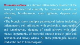 Bronchial asthma is a chronic inflammatory disorder of the
airways characterized clinically by recurrent episodes of
wheezing, breathlessness, chest tightness, dyspnea and
cough.
• The bronchi show multiple pathological lesions including
inflammatory cell infiltration with eosinophils, neutrophils,
and lymphocytes, plugging of small airways with thick
mucus, hypertrophy of bronchial smooth muscle, mast cell
activation and airway edema. All these pathological lesions
lead at the end to bronchospasm.
 