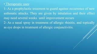 • Therapeutic uses:
1- As a prophylactic treatment to guard against occurrence of new
asthmatic attacks. They are given by inhalation and their effect
may need several weeks until improvement occurs
2- As a nasal spray in treatment of allergic rhinitis, and topically
as eye drops in treatment of allergic conjunctivitis.
 