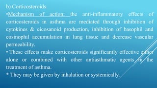 b) Corticosteroids:
•Mechanism of action: the anti-inflammatory effects of
corticosteroids in asthma are mediated through inhibition of
cytokines & eicosanoid production, inhibition of basophil and
eosinophil accumulation in lung tissue and decrease vascular
permeability.
• These effects make corticosteroids significantly effective either
alone or combined with other antiasthmatic agents in the
treatment of asthma.
* They may be given by inhalation or systemically.
 