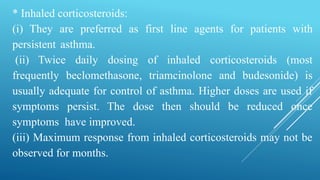 * Inhaled corticosteroids:
(i) They are preferred as first line agents for patients with
persistent asthma.
(ii) Twice daily dosing of inhaled corticosteroids (most
frequently beclomethasone, triamcinolone and budesonide) is
usually adequate for control of asthma. Higher doses are used if
symptoms persist. The dose then should be reduced once
symptoms have improved.
(iii) Maximum response from inhaled corticosteroids may not be
observed for months.
 
