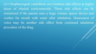 (iv) Oropharyngeal candidiasis are common side effects at higher
doses of inhaled corticosteroids. These side effects can be
minimized if the patient uses a large volume spacer device and
washes his mouth with water after inhalation. Hoarseness of
voice may be another side effect from continued inhalation
procedure of the drug.
 
