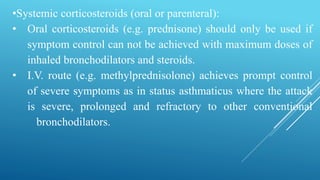 •Systemic corticosteroids (oral or parenteral):
• Oral corticosteroids (e.g. prednisone) should only be used if
symptom control can not be achieved with maximum doses of
inhaled bronchodilators and steroids.
• I.V. route (e.g. methylprednisolone) achieves prompt control
of severe symptoms as in status asthmaticus where the attack
is severe, prolonged and refractory to other conventional
bronchodilators.
 