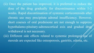 (ii) Once the patient has improved, it is preferred to reduce the
dose of the drug gradually for discontinuance within 1-2
weeks. Rapid discontinuation of systemic corticosteroids after
chronic use may precipitate adrenal insufficiency. However,
short courses of oral prednisone are not enough to suppress
hypothalamo-pituitary-adrenocortical axis and gradual drug
withdrawal is not necessary.
(iii) Different side effects related to systemic prolonged use of
steroids are expected like osteoporosis, gastritis, edema, etc.
 