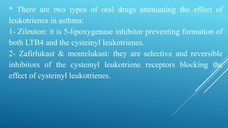 * There are two types of oral drugs attenuating the effect of
leukotrienes in asthma:
1- Zileuton: it is 5-lipoxygenase inhibitor preventing formation of
both LTB4 and the cysteinyl leukotrienes.
2- Zafirlukast & montelukast: they are selective and reversible
inhibitors of the cysteinyl leukotriene receptors blocking the
effect of cysteinyl leukotrienes.
 