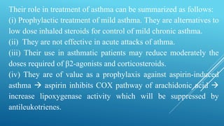 Their role in treatment of asthma can be summarized as follows:
(i) Prophylactic treatment of mild asthma. They are alternatives to
low dose inhaled steroids for control of mild chronic asthma.
(ii) They are not effective in acute attacks of athma.
(iii) Their use in asthmatic patients may reduce moderately the
doses required of β2-agonists and corticosteroids.
(iv) They are of value as a prophylaxis against aspirin-induced
asthma  aspirin inhibits COX pathway of arachidonic acid 
increase lipoxygenase activity which will be suppressed by
antileukotrienes.
 