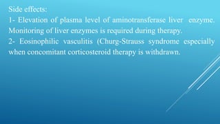 Side effects:
1- Elevation of plasma level of aminotransferase liver enzyme.
Monitoring of liver enzymes is required during therapy.
2- Eosinophilic vasculitis (Churg-Strauss syndrome especially
when concomitant corticosteroid therapy is withdrawn.
 