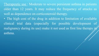Therapeutic use : Moderate to severe persistent asthma in patients
older than 12 years. It may reduce the frequency of attacks as
well as dependence on corticosteroid therapy.
• The high cost of the drug in addition to limitation of available
clinical trial data (especially for possible development of
malignancy during its use) make it not used as first line therapy in
asthma.
 
