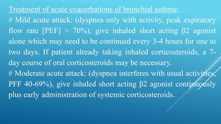 Treatment of acute exacerbations of bronchial asthma:
# Mild acute attack: (dyspnea only with activity, peak expiratory
flow rate [PEF] > 70%), give inhaled short acting β2 agonist
alone which may need to be continued every 3-4 hours for one to
two days. If patient already taking inhaled corticosteroids, a 7-
day course of oral corticosteroids may be necessary.
# Moderate acute attack: (dyspnea interferes with usual activities,
PFF 40-69%), give inhaled short acting β2 agonist continuously
plus early administration of systemic corticosteroids.
 