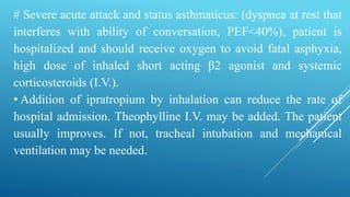 # Severe acute attack and status asthmaticus: (dyspnea at rest that
interferes with ability of conversation, PEF<40%), patient is
hospitalized and should receive oxygen to avoid fatal asphyxia,
high dose of inhaled short acting β2 agonist and systemic
corticosteroids (I.V.).
• Addition of ipratropium by inhalation can reduce the rate of
hospital admission. Theophylline I.V. may be added. The patient
usually improves. If not, tracheal intubation and mechanical
ventilation may be needed.
 