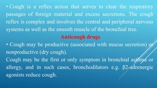 • Cough is a reflex action that serves to clear the respiratory
passages of foreign material and excess secretions. The cough
reflex is complex and involves the central and peripheral nervous
systems as well as the smooth muscle of the bronchial tree.
Anticough drugs
• Cough may be productive (associated with mucus secretion) or
nonproductive (dry cough).
Cough may be the first or only symptom in bronchial asthma or
allergy, and in such cases, bronchodilators e.g. β2-adrenergic
agonists reduce cough.
 
