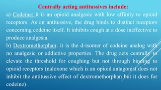 Centrally acting antitussives include:
a) Codeine: it is an opioid analgesic with low affinity to opioid
receptors. As an antitussive, the drug binds to distinct receptors
concerning codeine itself. It inhibits cough at a dose ineffective to
produce analgesia.
b) Dextromethorphan: it is the d-isomer of codeine analog with
no analgesic or addictive properties. The drug acts centrally to
elevate the threshold for coughing but not through binding to
opioid receptors (naloxone which is an opioid antagonist does not
inhibit the antitussive effect of dextromethorphan but it does for
codeine) .
 