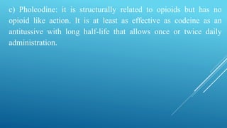 c) Pholcodine: it is structurally related to opioids but has no
opioid like action. It is at least as effective as codeine as an
antitussive with long half-life that allows once or twice daily
administration.
 