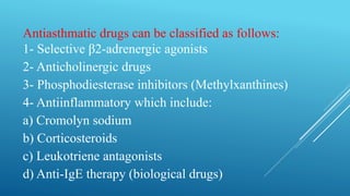 Antiasthmatic drugs can be classified as follows:
1- Selective β2-adrenergic agonists
2- Anticholinergic drugs
3- Phosphodiesterase inhibitors (Methylxanthines)
4- Antiinflammatory which include:
a) Cromolyn sodium
b) Corticosteroids
c) Leukotriene antagonists
d) Anti-IgE therapy (biological drugs)
 