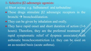 1- Selective β2-adrenergic agonists:
a) Short acting: e.g. Salbutamol and terbutaline:
 These drugs stimulate 2 adrenergic receptors in the
bronchi  bronchodilatation.
 They can be given by inhalation and orally.
 They have rapid onset and short duration of action (3-6
hours). Therefore, they are the preferred treatment for
rapid symptomatic relief of dyspnea associated with
asthmatic bronchoconstriction i.e. they can be used on
an as-needed basis (acute asthma).
 