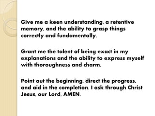 Give me a keen understanding, a retentive
memory, and the ability to grasp things
correctly and fundamentally.
Grant me the talent of being exact in my
explanations and the ability to express myself
with thoroughness and charm.
Point out the beginning, direct the progress,
and aid in the completion. I ask through Christ
Jesus, our Lord, AMEN.
 