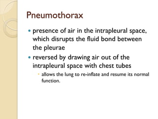 Pneumothorax
— presence of air in the intrapleural space,
which disrupts the fluid bond between
the pleurae
— reversed by drawing air out of the
intrapleural space with chest tubes
– allows the lung to re-inflate and resume its normal
function.
 