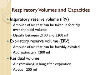 RespiratoryVolumes and Capacities
— Inspiratory reserve volume (IRV)
◦ Amount of air that can be taken in forcibly
over the tidal volume
◦ Usually between 2100 and 3200 ml
— Expiratory reserve volume (ERV)
◦ Amount of air that can be forcibly exhaled
◦ Approximately 1200 ml
— Residual volume
◦ Air remaining in lung after expiration
◦ About 1200 ml
 