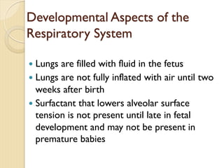 Developmental Aspects of the
Respiratory System
— Lungs are filled with fluid in the fetus
— Lungs are not fully inflated with air until two
weeks after birth
— Surfactant that lowers alveolar surface
tension is not present until late in fetal
development and may not be present in
premature babies
 