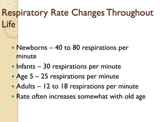 Respiratory Rate Changes Throughout
Life
— Newborns – 40 to 80 respirations per
minute
— Infants – 30 respirations per minute
— Age 5 – 25 respirations per minute
— Adults – 12 to 18 respirations per minute
— Rate often increases somewhat with old age
 
