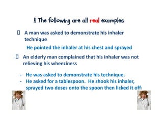!! The following are all real examples
A man was asked to demonstrate his inhaler
technique
He pointed the inhaler at his chest and sprayed
An elderly man complained that his inhaler was not
relieving his wheeziness
- He was asked to demonstrate his technique.
- He asked for a tablespoon. He shook his inhaler,
sprayed two doses onto the spoon then licked it off!
 