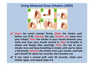 Using Metered Dose Inhalers (MDI)
✔ Insert the metal canister firmly, Shake the inhaler well
before use (3-4), Remove the cap, Breathe out away from
your inhaler, Place the inhaler in your mouth between your
teeth and close your mouth around it, Start to breathe in
slowly and deeply (like yawning), Press the top of your
inhaler once and keep breathing in slowly until you've taken
a full breath, Remove the inhaler from your mouth, and hold
your breath for about ten seconds, then breathe out.
✔ If you need a second puff, wait 30 seconds, shake your
inhaler again, and repeat steps 3-6.
 