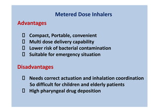 Metered Dose Inhalers
Compact, Portable, convenient
Multi dose delivery capability
Lower risk of bacterial contamination
Suitable for emergency situation
Disadvantages
Advantages
Needs correct actuation and inhalation coordination
So difficult for children and elderly patients
High pharyngeal drug deposition
 