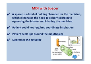 MDI with Spacer
✔ Patient could not required coordinate inspiration
✔ Patient seals lips around the mouthpiece
✔ Depresses the actuator
✔ A spacer is a kind of holding chamber for the medicine,
which eliminates the need to closely coordinate
squeezing the inhaler and inhaling the medicine.
 