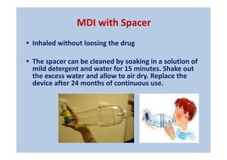MDI with Spacer
• Inhaled without loosing the drug
• The spacer can be cleaned by soaking in a solution of
mild detergent and water for 15 minutes. Shake out
the excess water and allow to air dry. Replace the
device after 24 months of continuous use.
 