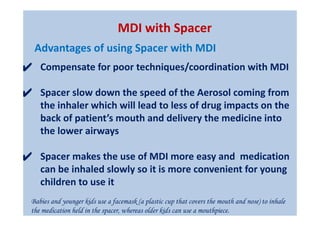 ✔ Compensate for poor techniques/coordination with MDI
✔ Spacer slow down the speed of the Aerosol coming from
the inhaler which will lead to less of drug impacts on the
back of patient’s mouth and delivery the medicine into
the lower airways
✔ Spacer makes the use of MDI more easy and medication
can be inhaled slowly so it is more convenient for young
children to use it
Babies and younger kids use a facemask (a plastic cup that covers the mouth and nose) to inhale
the medication held in the spacer, whereas older kids can use a mouthpiece.
MDI with Spacer
Advantages of using Spacer with MDI
 