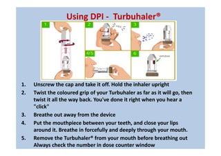 1. Unscrew the cap and take it off. Hold the inhaler upright
2. Twist the coloured grip of your Turbuhaler as far as it will go, then
twist it all the way back. You've done it right when you hear a
"click"
3. Breathe out away from the device
4. Put the mouthpiece between your teeth, and close your lips
around it. Breathe in forcefully and deeply through your mouth.
5. Remove the Turbuhaler® from your mouth before breathing out
Always check the number in dose counter window
Using DPI - Turbuhaler®
 