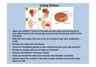 Using Diskus
• Open your DISKUS® hold it in the palm of your hand, put the thumb of
your other hand on the thumb grip and push the thumb grip until it clicks
into place
• Slide the lever away from you as far as it will go to get your medication
ready
• Breathe out away from the device
• Place the mouthpiece gently in your mouth and close your lips around it
• Breathe in deeply until you've taken a full breath
• Remove the DISKUS® from your mouth
• Hold your breath for about ten seconds, then breathe out slowly
• Always check the number in the dose counter window to see how many
doses are left.
 