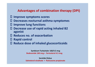 Advantages of combination therapy (DPI)
Improve symptoms scores
Decreases nocturnal asthma symptomes
Improve lung functions
Decrease use of rapid acting inhaled B2
agonist
Reduces no. of exacerbation
Rapid control
Reduce dose of inhaled glucocorticoids
Symbicort Turbuhaler 160/4.5 mcg
Budesonide 160 mcg + formoterol 4.5 mcg
Seretide Diskus
Salmeterol xinafoate + fluticasone propionate
 