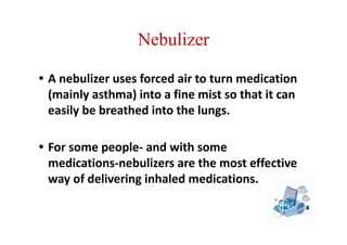 Nebulizer
• A nebulizer uses forced air to turn medication
(mainly asthma) into a fine mist so that it can
easily be breathed into the lungs.
• For some people- and with some
medications-nebulizers are the most effective
way of delivering inhaled medications.
 