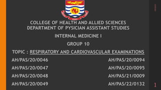 COLLEGE OF HEALTH AND ALLIED SCIENCES
DEPARTMENT OF PYSICIAN ASSISTANT STUDIES
INTERNAL MEDICINE I
GROUP 10
TOPIC : RESPIRATORY AND CARDIOVASCULAR EXAMINATIONS
AH/PAS/20/0046 AH/PAS/20/0094
AH/PAS/20/0047 AH/PAS/20/0095
AH/PAS/20/0048 AH/PAS/21/0009
AH/PAS/20/0049 AH/PAS/22/0132
3/8/2023
1
 
