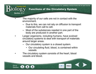 Go to
Section:
•  The majority of our cells are not in contact with the
environment.
–  Due to this, we can not rely on diffusion to transport
materials from cell to cell.
–  Most of the substances needed in one part of the
body are produced in another part.
•  Larger organisms, including humans, have evolved
circulatory systems to deal with transport of materials
around larger areas.
–  Our circulatory system is a closed system.
•  Our circulating fluid, blood, is contained within
vessels
•  The circulatory system consists of the heart, blood
vessels and blood.
Section 37-1
Functions of the Circulatory System
 