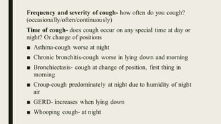 Frequency and severity of cough- how often do you cough?
(occasionally/often/continuously)
Time of cough- does cough occur on any special time at day or
night? Or change of positions
■ Asthma-cough worse at night
■ Chronic bronchitis-cough worse in lying down and morning
■ Bronchiectasis- cough at change of position, first thing in
morning
■ Croup-cough predominately at night due to humidity of night
air
■ GERD- increases when lying down
■ Whooping cough- at night
 