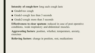 Intensity of cough-how long each cough lasts
■ Grade0-no cough
■ Grade1-cough less than 3 seconds
■ Grade2-cough more than 3 seconds
Effectiveness to clear sputum- reduced in case of post operative
conditions, weak respiratory and abdominal muscles.
Aggravating factors: position, whether, temperature, anxiety,
exercises
Relieving factors: change in position, rest, medications
 