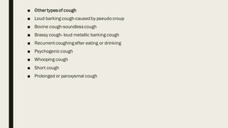 ■ Othertypesof cough
■ Loud barking cough-causedby pseudo croup
■ Bovine cough-soundlesscough
■ Brassy cough- loud metallic barking cough
■ Recurrentcoughingafter eating or drinking
■ Psychogenic cough
■ Whooping cough
■ Short cough
■ Prolonged or paroxysmal cough
 