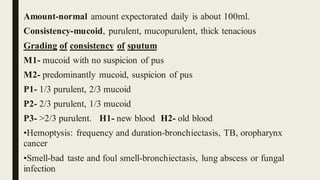 Amount-normal amount expectorated daily is about 100ml.
Consistency-mucoid, purulent, mucopurulent, thick tenacious
Grading of consistency of sputum
M1- mucoid with no suspicion of pus
M2- predominantly mucoid, suspicion of pus
P1- 1/3 purulent, 2/3 mucoid
P2- 2/3 purulent, 1/3 mucoid
P3- >2/3 purulent. H1- new blood H2- old blood
•Hemoptysis: frequency and duration-bronchiectasis, TB, oropharynx
cancer
•Smell-bad taste and foul smell-bronchiectasis, lung abscess or fungal
infection
 