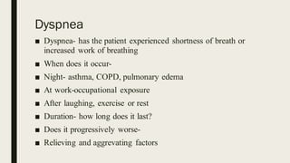 Dyspnea
■ Dyspnea- has the patient experienced shortness of breath or
increased work of breathing
■ When does it occur-
■ Night- asthma, COPD, pulmonary edema
■ At work-occupational exposure
■ After laughing, exercise or rest
■ Duration- how long does it last?
■ Does it progressively worse-
■ Relieving and aggrevating factors
 