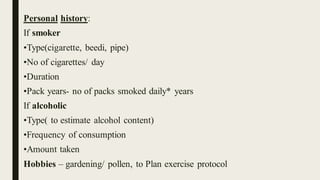 Personal history:
If smoker
•Type(cigarette, beedi, pipe)
•No of cigarettes/ day
•Duration
•Pack years- no of packs smoked daily* years
If alcoholic
•Type( to estimate alcohol content)
•Frequency of consumption
•Amount taken
Hobbies – gardening/ pollen, to Plan exercise protocol
 