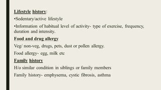Lifestyle history:
•Sedentary/active lifestyle
•Information of habitual level of activity- type of exercise, frequency,
duration and intensity.
Food and drug allergy
Veg/ non-veg, drugs, pets, dust or pollen allergy.
Food allergy- egg, milk etc
Family history
H/o similar condition in siblings or family members
Family history- emphysema, cystic fibrosis, asthma
 