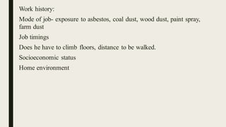 Work history:
Mode of job- exposure to asbestos, coal dust, wood dust, paint spray,
farm dust
Job timings
Does he have to climb floors, distance to be walked.
Socioeconomic status
Home environment
 