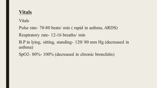 Vitals
Vitals
Pulse rate- 70-80 beats/ min ( rapid in asthma, ARDS)
Respiratory rate- 12-16 breaths/ min
B.P in lying, sitting, standing- 120/ 80 mm Hg (decreased in
asthma)
SpO2- 80%- 100% (decreased in chronic bronchitis)
 
