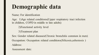 Demographic data
Name: For identification
Age: 1)Age related conditions(Upper respiratory tract infection
in children, COPD in middle to late adults)
2)Functional activity level
3)Treatment plan
Sex: Gender related diseases(Chronic bronchitis common in men)
Occupation: Occupation related conditions(Silicosis,asbestosis )
Address:
Assessment date:
 