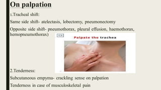On palpation
1.Tracheal shift:
Same side shift- atelectasis, lobectomy, pneumonectomy
Opposite side shift- pneumothorax, pleural effusion, haemothorax,
hemopneumothorax)
2.Tenderness:
Subcutaneous empyma- crackling sense on palpation
Tenderness in case of musculoskeletal pain
 