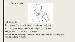 5. Tactile fremitus
Ask to say 99
It is increased in consolidation, lung tumor, atelectasis
It is decreased in pneumothorax and pleural effusion
Diffuse in COPD, muscular or obese
Movement of diaphragm- thumbs under xiphisternum ask the patient to
inspire and expire fully.
 