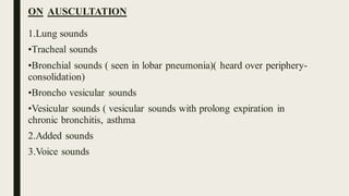 ON AUSCULTATION
1.Lung sounds
•Tracheal sounds
•Bronchial sounds ( seen in lobar pneumonia)( heard over periphery-
consolidation)
•Broncho vesicular sounds
•Vesicular sounds ( vesicular sounds with prolong expiration in
chronic bronchitis, asthma
2.Added sounds
3.Voice sounds
 